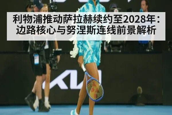 利物浦推动萨拉赫续约至2028年:边路核心与努涅斯连线前景解析
