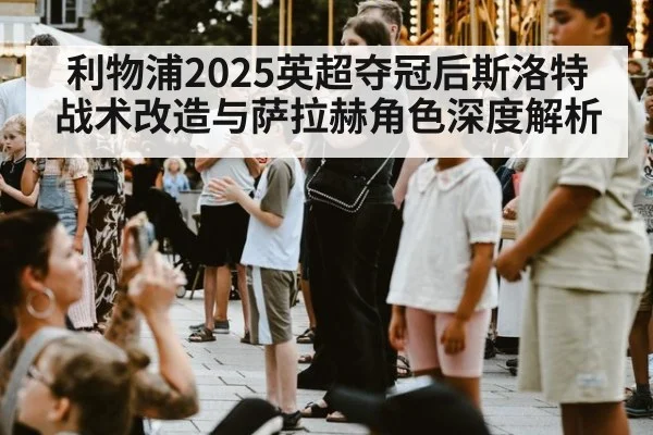 利物浦2025英超夺冠后斯洛特战术改造与萨拉赫角色深度解析